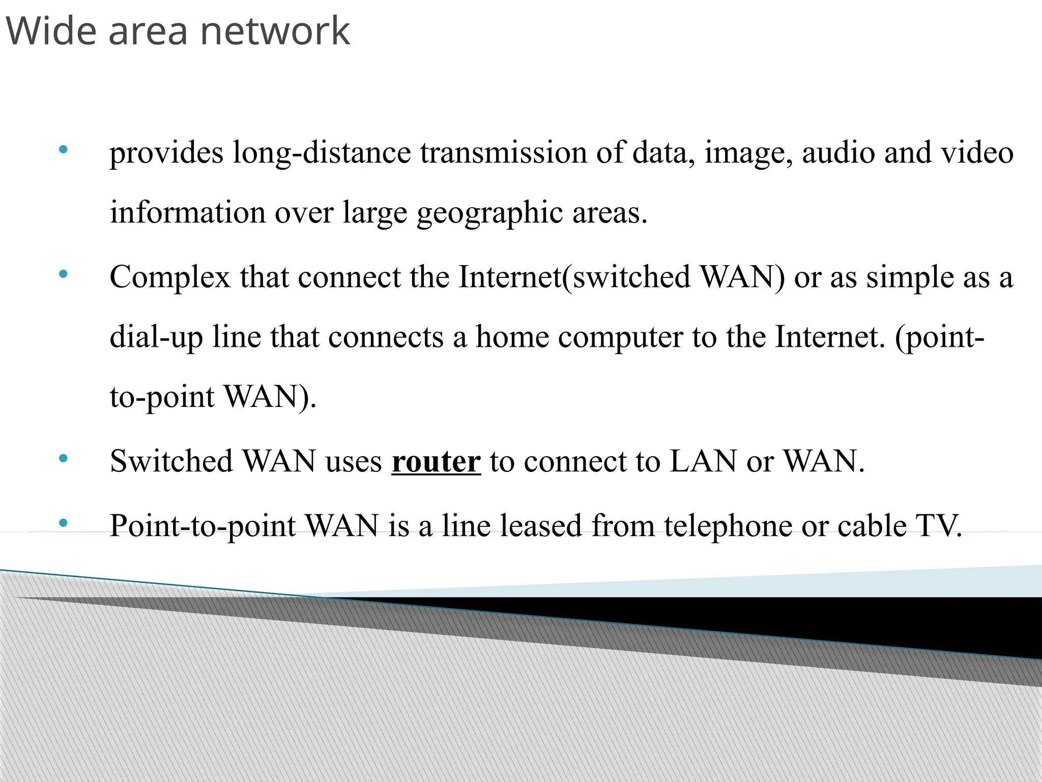 Wide area network
• provides long-distance transmission of data, image, audio and video
information over large geographic areas.
• Complex that connect the Internet(switched WAN) or as simple as a
dial-up line that connects a home computer to the Internet. (point-
to-point WAN).
• Switched WAN uses router to connect to LAN or WAN.
• Point-to-point WAN is a line leased from telephone or cable TV.
 
