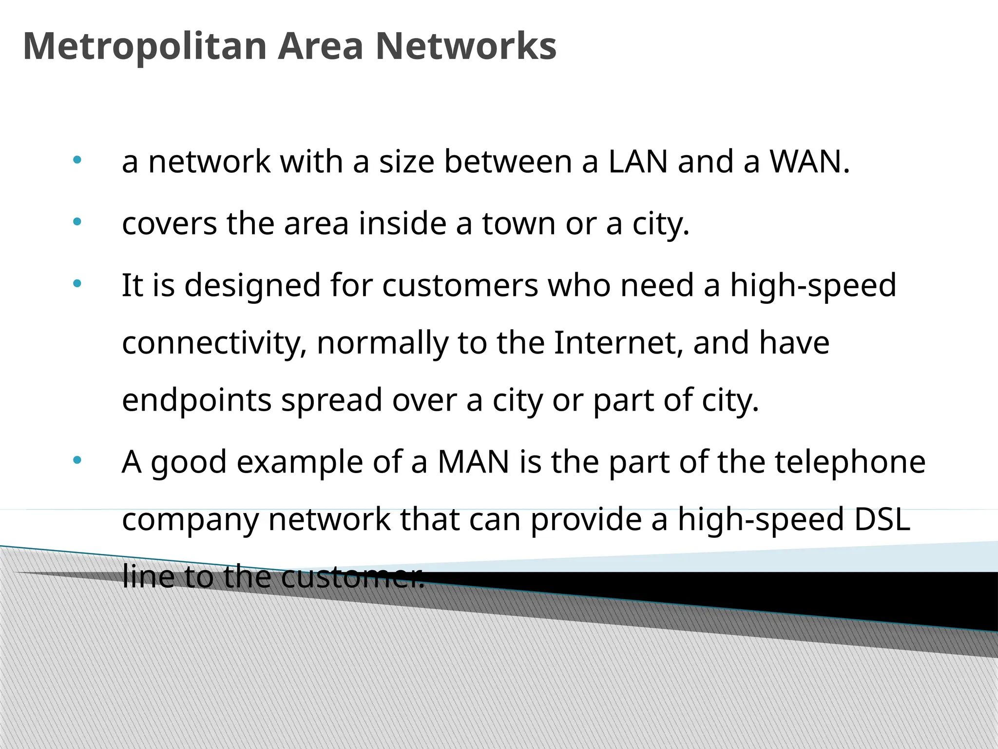 Metropolitan Area Networks
• a network with a size between a LAN and a WAN.
• covers the area inside a town or a city.
• It is designed for customers who need a high-speed
connectivity, normally to the Internet, and have
endpoints spread over a city or part of city.
• A good example of a MAN is the part of the telephone
company network that can provide a high-speed DSL
line to the customer.
 