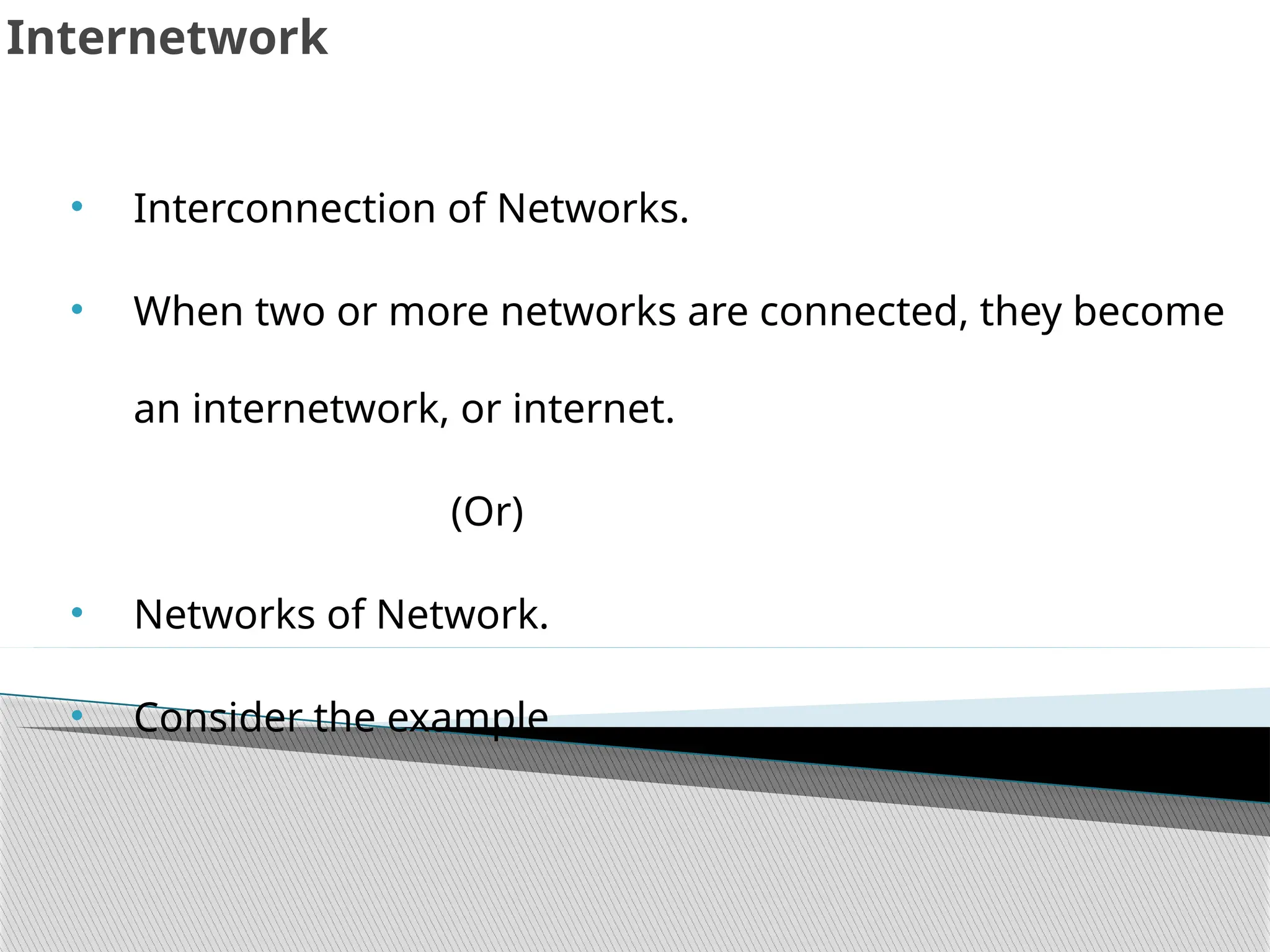 Internetwork
• Interconnection of Networks.
• When two or more networks are connected, they become
an internetwork, or internet.
(Or)
• Networks of Network.
• Consider the example
 