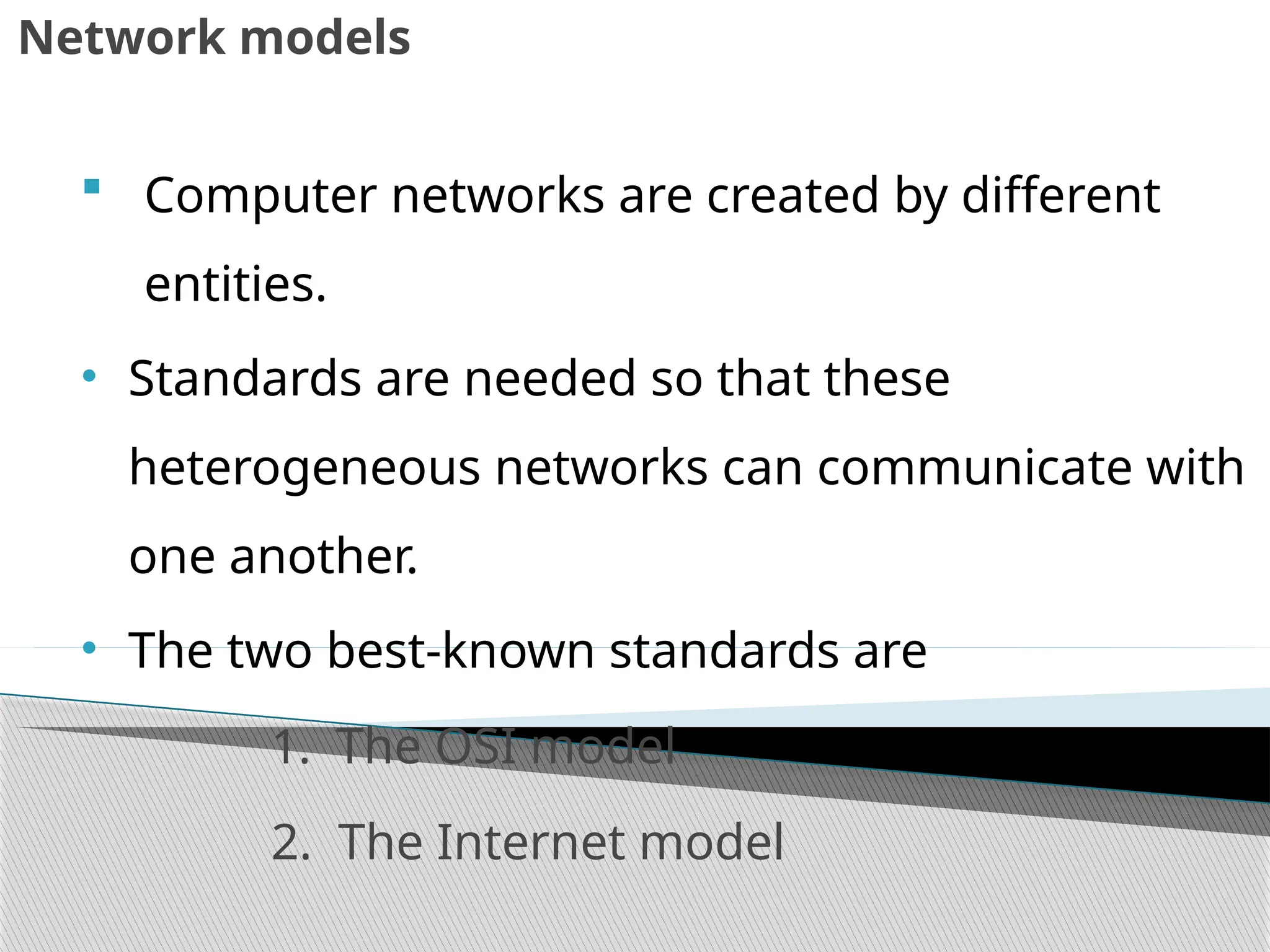 Network models
 Computer networks are created by different
entities.
• Standards are needed so that these
heterogeneous networks can communicate with
one another.
• The two best-known standards are
1. The OSI model
2. The Internet model
 