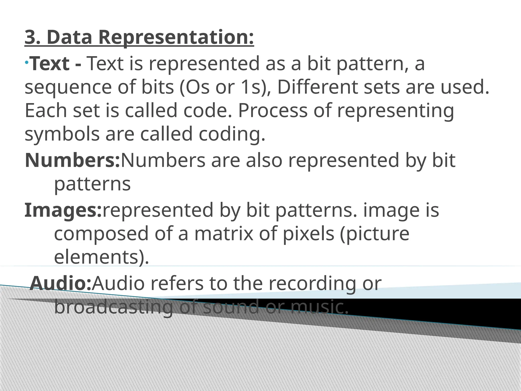 3. Data Representation:
•Text - Text is represented as a bit pattern, a
sequence of bits (Os or 1s), Different sets are used.
Each set is called code. Process of representing
symbols are called coding.
Numbers:Numbers are also represented by bit
patterns
Images:represented by bit patterns. image is
composed of a matrix of pixels (picture
elements).
Audio:Audio refers to the recording or
broadcasting of sound or music.
 