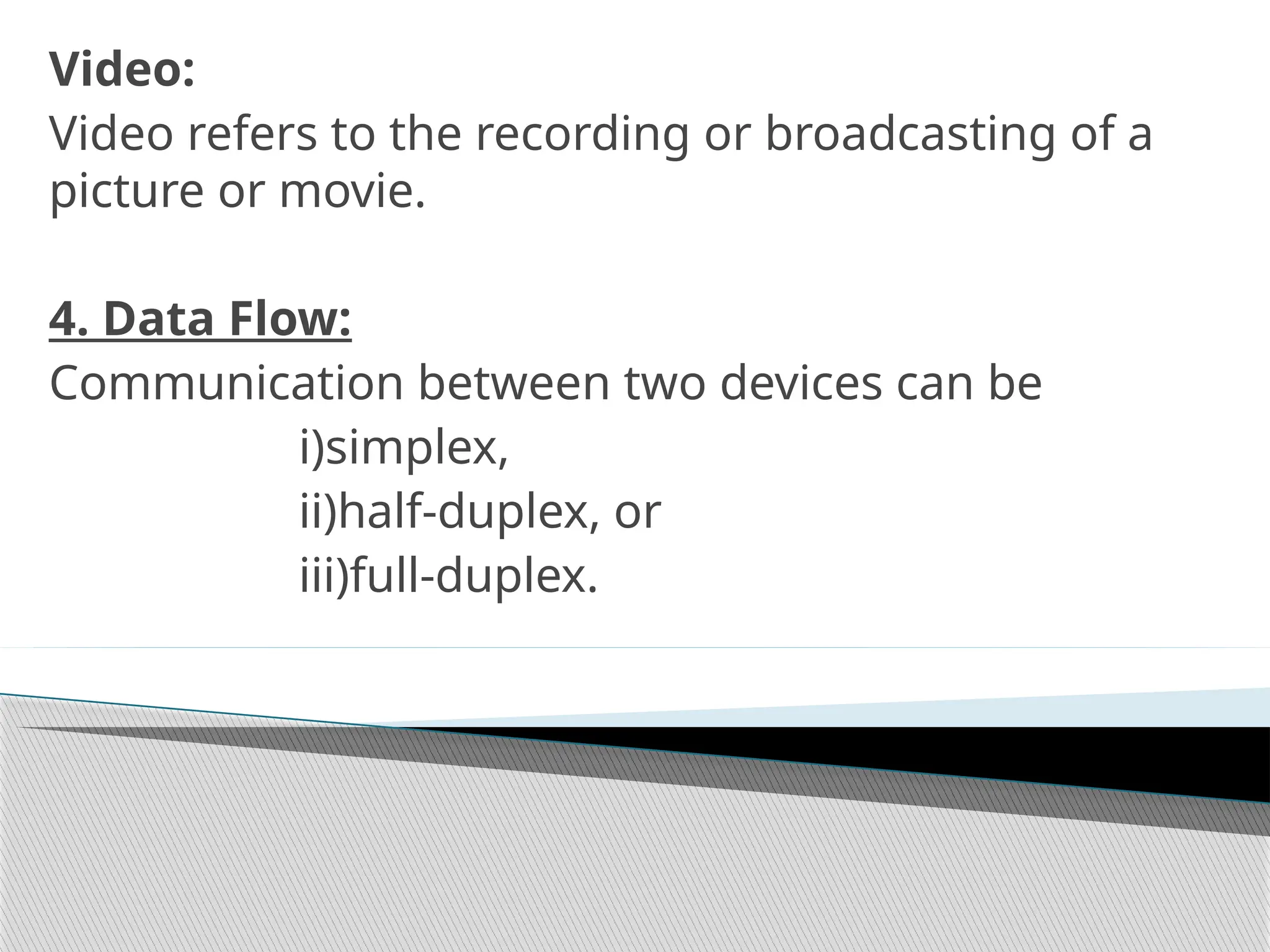 Video:
Video refers to the recording or broadcasting of a
picture or movie.
4. Data Flow:
Communication between two devices can be
i)simplex,
ii)half-duplex, or
iii)full-duplex.
 