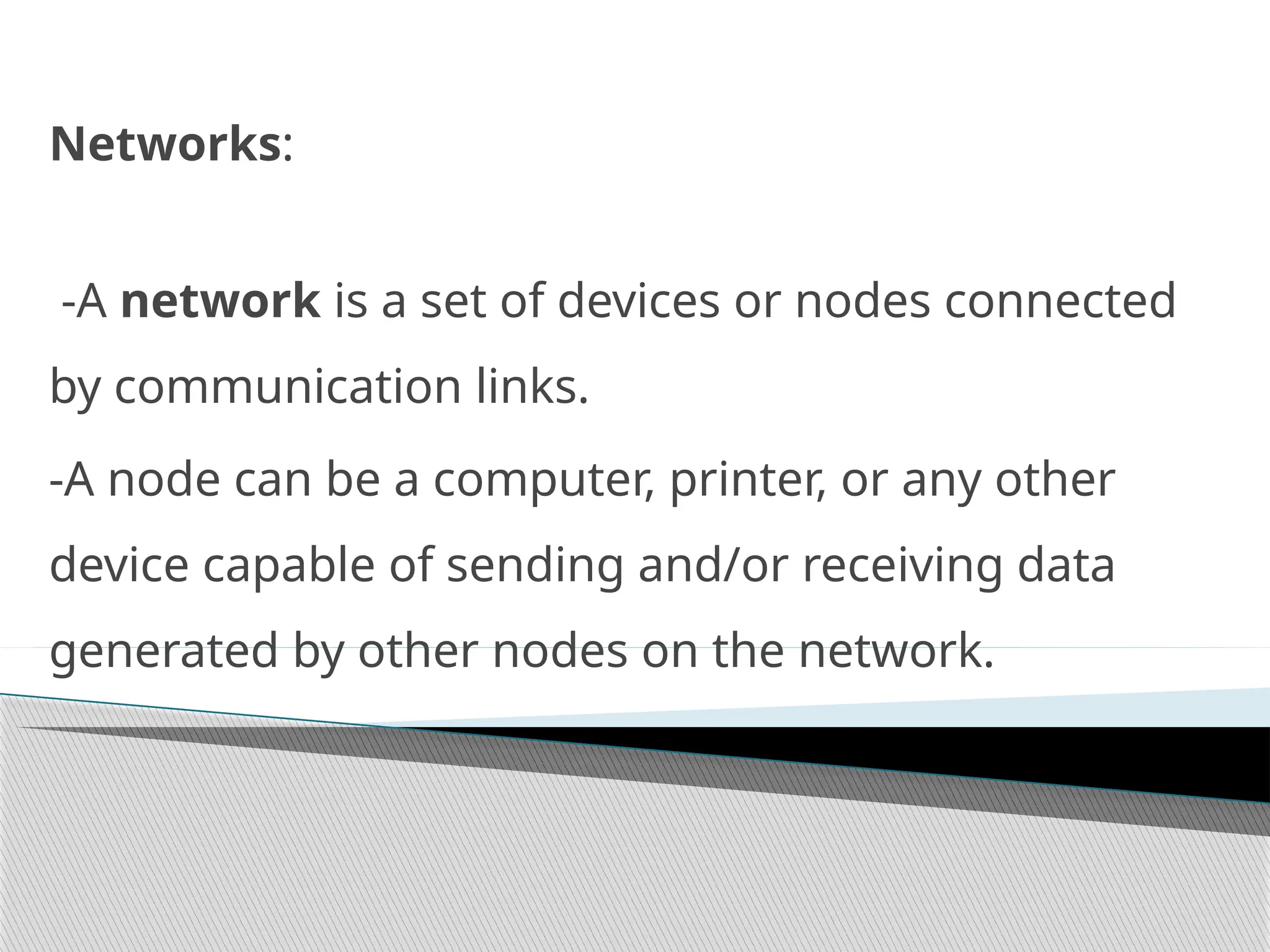 Networks:
-A network is a set of devices or nodes connected
by communication links.
-A node can be a computer, printer, or any other
device capable of sending and/or receiving data
generated by other nodes on the network.
 