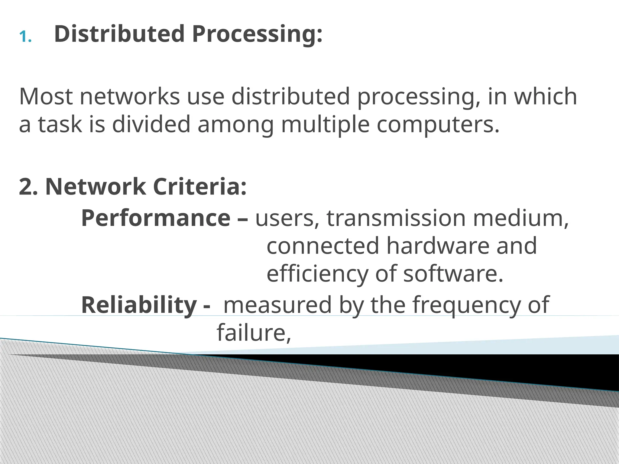 1. Distributed Processing:
Most networks use distributed processing, in which
a task is divided among multiple computers.
2. Network Criteria:
Performance – users, transmission medium,
connected hardware and
efficiency of software.
Reliability - measured by the frequency of
failure,
 