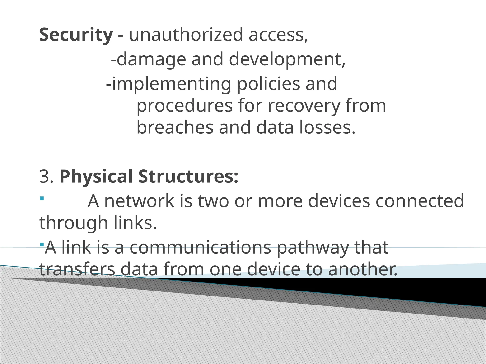 Security - unauthorized access,
-damage and development,
-implementing policies and
procedures for recovery from
breaches and data losses.
3. Physical Structures:
 A network is two or more devices connected
through links.
A link is a communications pathway that
transfers data from one device to another.
 