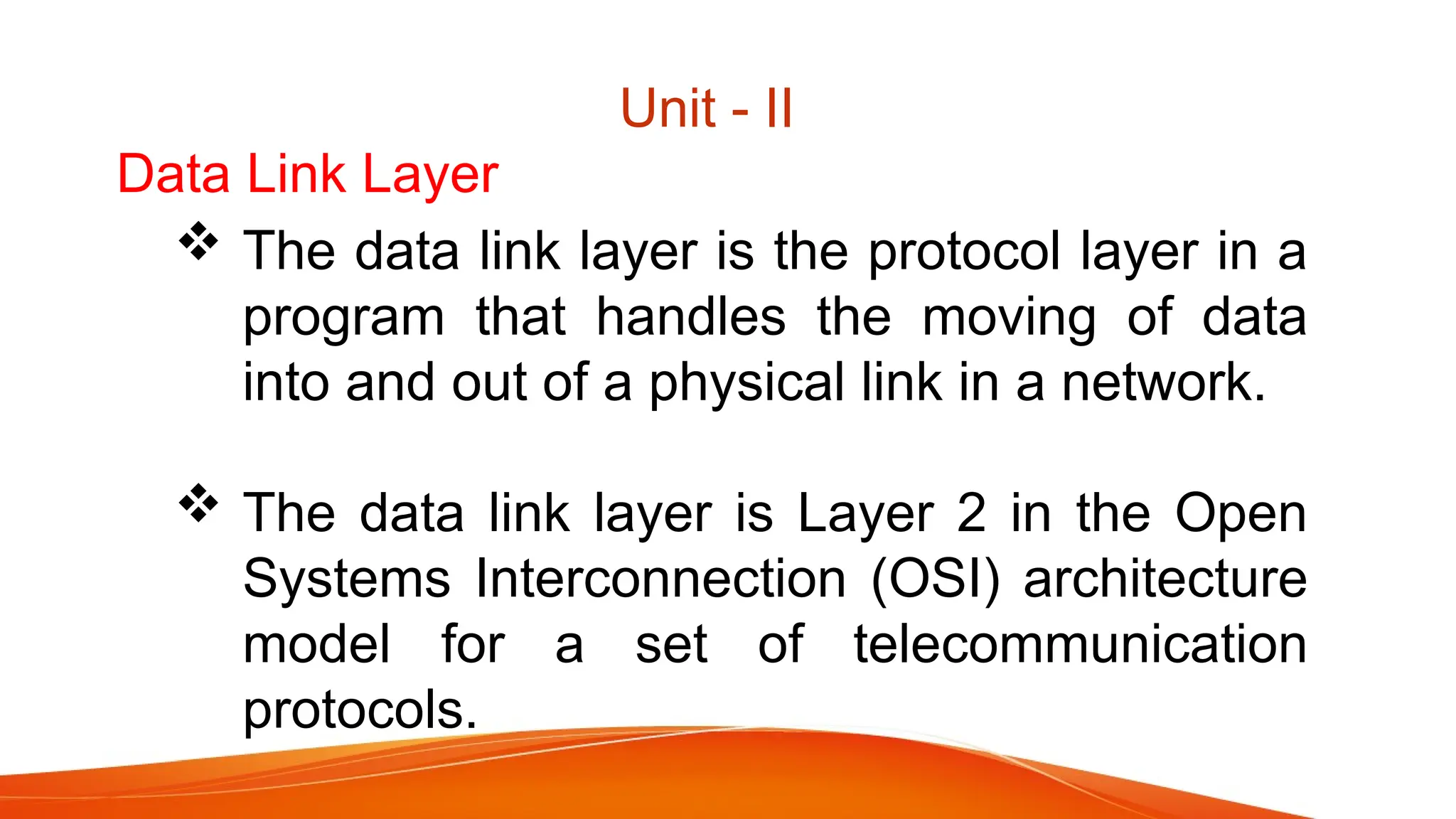 Data Link Layer  The data link layer is the protocol layer in a program that handles the moving of data into and out of a physical link in a network.  The data link layer is Layer 2 in the Open Systems Interconnection (OSI) architecture model for a set of telecommunication protocols. Unit - II 
