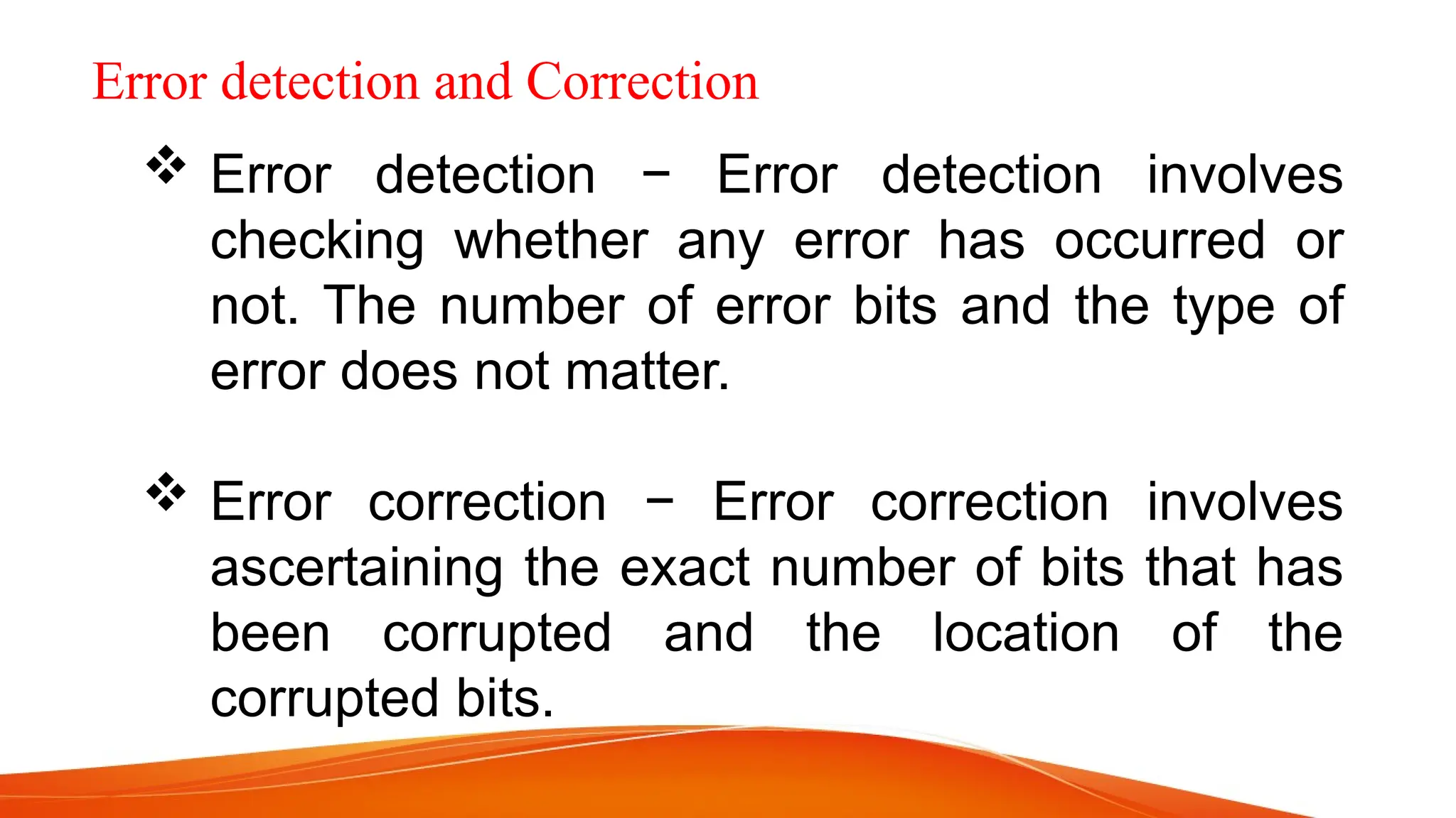 Error detection and Correction  Error detection − Error detection involves checking whether any error has occurred or not. The number of error bits and the type of error does not matter.  Error correction − Error correction involves ascertaining the exact number of bits that has been corrupted and the location of the corrupted bits. 