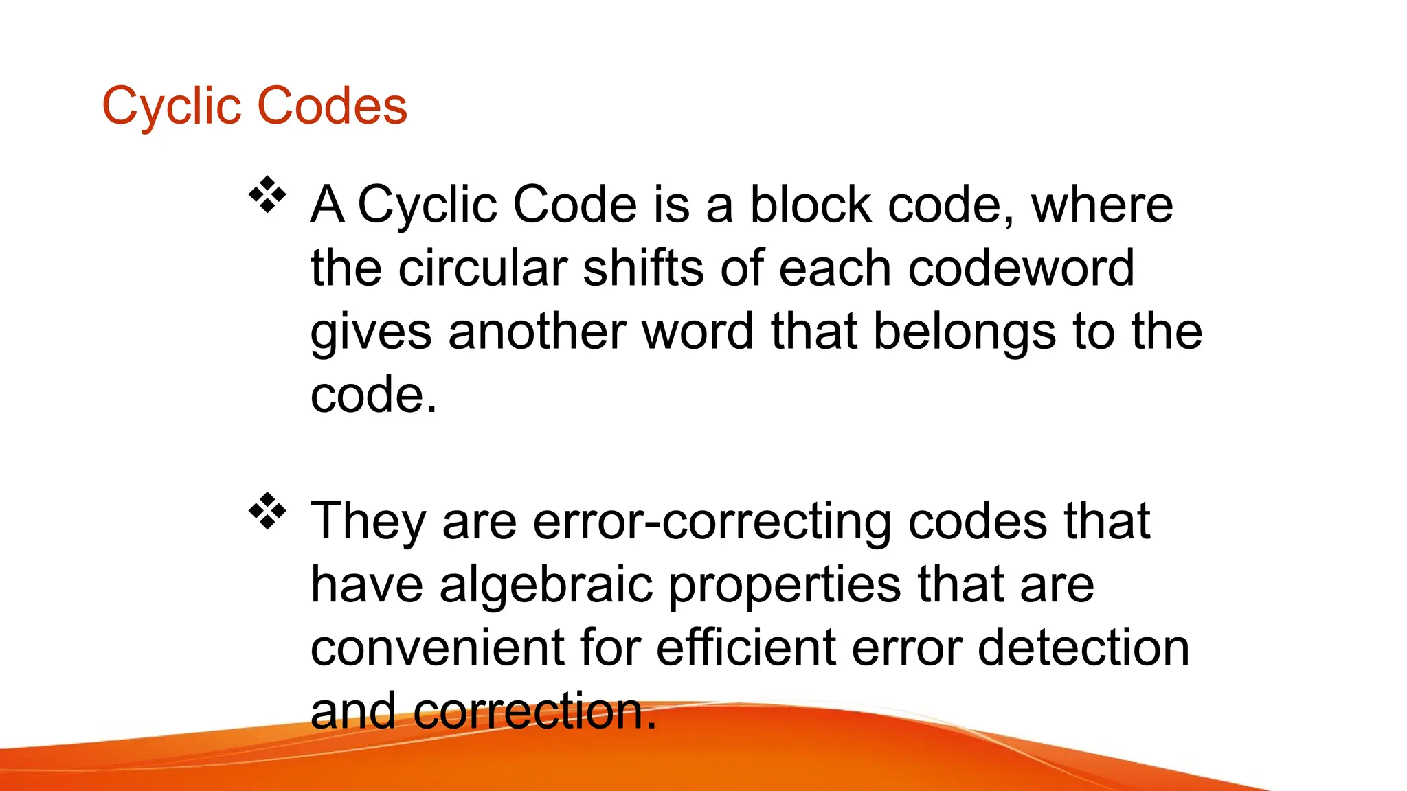 Cyclic Codes  A Cyclic Code is a block code, where the circular shifts of each codeword gives another word that belongs to the code.  They are error-correcting codes that have algebraic properties that are convenient for efficient error detection and correction. 
