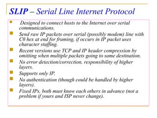 SLIP – Serial Line Internet Protocol
 Designed to connect hosts to the Internet over serial
communications.
 Send raw IP packets over serial (possibly modem) line with
C0 hex at end for framing, if occurs in IP packet uses
character stuffing.
 Recent versions use TCP and IP header compression by
omitting when multiple packets going to same destination.
 No error detection/correction, responsibility of higher
layers.
 Supports only IP.
 No authentication (though could be handled by higher
layers).
 Fixed IPs, both must know each others in advance (not a
problem if yours and ISP never change).
 