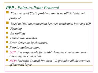 PPP - Point-to-Point Protocol
 Fixes many of SLIPs problems and is an official Internet
protocol
 Used in Dial-up connection between residential host and ISP
 Framing
 Bit stuffing
 Connection oriented
 Error detection by checksum.
 Permits authentication.
 LCP: It is responsible for establishing the connection and
releasing the connection
 NCP: Network Control Protocol – It provides all the services
of Network layer
 
