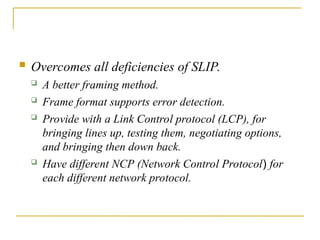  Overcomes all deficiencies of SLIP.
 A better framing method.
 Frame format supports error detection.
 Provide with a Link Control protocol (LCP), for
bringing lines up, testing them, negotiating options,
and bringing then down back.
 Have different NCP (Network Control Protocol) for
each different network protocol.
 