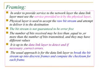 Framing:
 In order to provide service to the network layer the data link
layer must use the service provided to it by the physical layer.
 Physical layer is used to accept the raw bit stream and attempt
to deliver it to the destination
 The bit stream is not guaranteed to be error free
 The number of bits received may be less than ,equal to ,or
more than the number of bits transmitted, and they may have
different values
 It is up to the data link layer to detect and if
necessary ,correct errors.
 The usual approach is for the data link layer to break the bit
stream up into discrete frames and compute the checksum for
each frame.
 