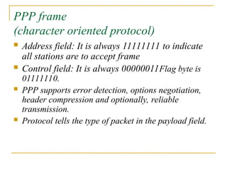 PPP frame
(character oriented protocol)
 Address field: It is always 11111111 to indicate
all stations are to accept frame
 Control field: It is always 00000011Flag byte is
01111110.
 PPP supports error detection, options negotiation,
header compression and optionally, reliable
transmission.
 Protocol tells the type of packet in the payload field.
 