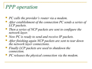 PPP operation
 PC calls the provider’s router via a modem.
 After establishment of the connection PC sends a series of
LCP packets.
 Then a series of NCP packets are sent to configure the
network layer.
 Now PC is ready to send and receive IP packets.
 After finishing again NCP packets are sent to tear down
the network layer connections.
 Finally LCP packets are used to shutdown the
connection.
 PC releases the physical connection via the modem.
 
