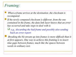 Framing:
 When a frame arrives at the destination ,the checksum is
recomputed.
 If the newly computed checksum is different from the one
contained in the frame, the data link layer knows that an error
has occurred and take steps to deal with it.
 e.g., discarding the bad frame and possibly also sending
back an error report
 Breaking the bit stream up into frames is more difficult than it
at first appears, One way to achieve this framing is to insert
time gaps between frames, much like the spaces between
words in ordinary text.
 