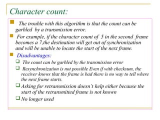 Character count:
 The trouble with this algorithm is that the count can be
garbled by a transmission error.
 For example, if the character count of 5 in the second frame
becomes a 7,the destination will get out of synchronization
and will be unable to locate the start of the next frame.
 Disadvantages:
 The count can be garbled by the transmission error
 Resynchronization is not possible Even if with checksum, the
receiver knows that the frame is bad there is no way to tell where
the next frame starts.
 Asking for retransmission doesn’t help either because the
start of the retransmitted frame is not known
 No longer used
 