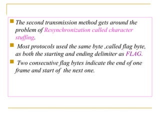  The second transmission method gets around the
problem of Resynchronization called character
stuffing.
 Most protocols used the same byte ,called flag byte,
as both the starting and ending delimiter as FLAG.
 Two consecutive flag bytes indicate the end of one
frame and start of the next one.
 