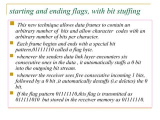 starting and ending flags, with bit stuffing
 This new technique allows data frames to contain an
arbitrary number of bits and allow character codes with an
arbitrary number of bits per character.
 Each frame begins and ends with a special bit
pattern,01111110 called a flag byte.
 whenever the senders data link layer encounters six
consecutive ones in the data , it automatically stuffs a 0 bit
into the outgoing bit stream.
 whenever the receiver sees five consecutive incoming 1 bits,
followed by a 0 bit ,it automatically destuffs (i.e deletes) the 0
bit.
 If the flag pattern 01111110,this flag is transmitted as
011111010 but stored in the receiver memory as 01111110.
 