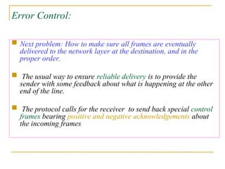 Error Control:
 Next problem: How to make sure all frames are eventually
delivered to the network layer at the destination, and in the
proper order.
 The usual way to ensure reliable delivery is to provide the
sender with some feedback about what is happening at the other
end of the line.
 The protocol calls for the receiver to send back special control
frames bearing positive and negative acknowledgements about
the incoming frames
 