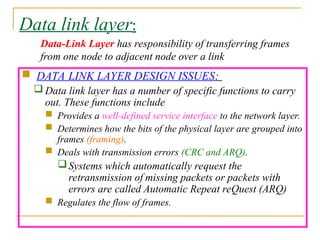 Data link layer:
 DATA LINK LAYER DESIGN ISSUES:
 Data link layer has a number of specific functions to carry
out. These functions include
 Provides a well-defined service interface to the network layer.
 Determines how the bits of the physical layer are grouped into
frames (framing).
 Deals with transmission errors (CRC and ARQ).
Systems which automatically request the
retransmission of missing packets or packets with
errors are called Automatic Repeat reQuest (ARQ)
 Regulates the flow of frames.
Data-Link Layer has responsibility of transferring frames
from one node to adjacent node over a link
 