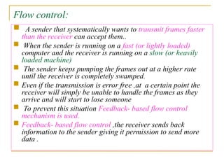 Flow control:
 A sender that systematically wants to transmit frames faster
than the receiver can accept them..
 When the sender is running on a fast (or lightly loaded)
computer and the receiver is running on a slow (or heavily
loaded machine)
 The sender keeps pumping the frames out at a higher rate
until the receiver is completely swamped.
 Even if the transmission is error free ,at a certain point the
receiver will simply be unable to handle the frames as they
arrive and will start to lose someone
 To prevent this situation Feedback- based flow control
mechanism is used.
 Feedback- based flow control ,the receiver sends back
information to the sender giving it permission to send more
data .
 