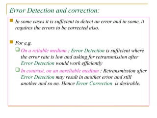 Error Detection and correction:
 In some cases it is sufficient to detect an error and in some, it
requires the errors to be corrected also.
 For e.g.
 On a reliable medium : Error Detection is sufficient where
the error rate is low and asking for retransmission after
Error Detection would work efficiently
 In contrast, on an unreliable medium : Retransmission after
Error Detection may result in another error and still
another and so on. Hence Error Correction is desirable.
 