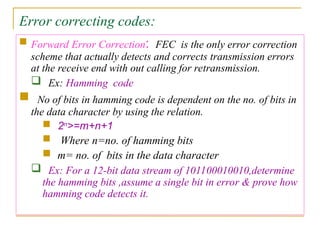 Error correcting codes:
 Forward Error Correction: FEC is the only error correction
scheme that actually detects and corrects transmission errors
at the receive end with out calling for retransmission.
 Ex: Hamming code
 No of bits in hamming code is dependent on the no. of bits in
the data character by using the relation.
 2n
>=m+n+1
 Where n=no. of hamming bits
 m= no. of bits in the data character
 Ex: For a 12-bit data stream of 101100010010,determine
the hamming bits ,assume a single bit in error & prove how
hamming code detects it.
 