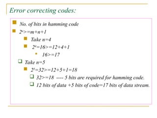 Error correcting codes:
 No. of bits in hamming code
 2n
>=m+n+1
 Take n=4
 24
=16>=12+4+1
 16>=17
 Take n=5
 25
=32>=12+5+1=18
 32>=18 ---- 5 bits are required for hamming code.
 12 bits of data +5 bits of code=17 bits of data stream.
 