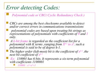 Error detecting Codes:
 Polynomial code or CRC( Cyclic Redundancy Check )
 CRCs are among the best checksums available to detect
and/or correct errors in communications transmissions
 polynomial codes are based upon treating bit strings as
representations of polynomials with coefficients of 0 and 1
only.
 A k-bit frame is regarded as the coefficient list for a
polynomial with K terms ,ranging from Xk-1
to x0
. such a
polynomial is said to be of degree k-1.
 The higher order (left-most) bit is the coefficient of xk-1
.the
next bit coefficient of xk-2
 Ex: 110001 has 6 bits. It represents a six-term polynomial
with coefficients 1100001
 110001 : x5
+x4
+1
 