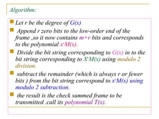 Algorithm:
 Let r be the degree of G(x)
 Append r zero bits to the low-order end of the
frame ,so it now contains m+r bits and corresponds
to the polynomial xr
M(x).
 Divide the bit string corresponding to G(x) in to the
bit string corresponding to Xr
M(x) using modulo 2
division.
 subtract the remainder (which is always r or fewer
bits ) from the bit string correspond to xr
M(x) using
modulo 2 subtraction.
 the result is the check summed frame to be
transmitted .call its polynomial T(x).
 