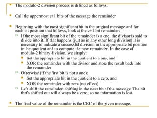  The modulo-2 division process is defined as follows:
 Call the uppermost c+1 bits of the message the remainder
 Beginning with the most significant bit in the original message and for
each bit position that follows, look at the c+1 bit remainder:
 If the most significant bit of the remainder is a one, the divisor is said to
divide into it. If that happens (just as in any other long division) it is
necessary to indicate a successful division in the appropriate bit position
in the quotient and to compute the new remainder. In the case of
modulo-2 binary division, we simply:
 Set the appropriate bit in the quotient to a one, and
 XOR the remainder with the divisor and store the result back into
the remainder
 Otherwise (if the first bit is not a one):
 Set the appropriate bit in the quotient to a zero, and
 XOR the remainder with zero (no effect)
 Left-shift the remainder, shifting in the next bit of the message. The bit
that's shifted out will always be a zero, so no information is lost.
 The final value of the remainder is the CRC of the given message.
 