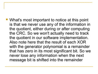  What's most important to notice at this point
is that we never use any of the information in
the quotient, either during or after computing
the CRC. So we won't actually need to track
the quotient in our software implementation.
Also note here that the result of each XOR
with the generator polynomial is a remainder
that has zero in its most significant bit. So we
never lose any information when the next
message bit is shifted into the remainder
 
