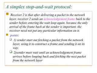 A simplex stop-and-wait protocol:
 Receiver 2 is that after delivering a packet to the network
layer, receiver 2 sends an acknowledgement frame back to the
sender before entering the wait loop again. because the only
arrival of the frame back at the sender is important. the
receiver need not put any particular information on it.
 points:
 1) sender start out fetching a packet from the network
layer, using it to construct a frame and sending it on its
way.
 2)sender must wait until an acknowledgement frame
arrives before looping back and fetching the next packet
from the network layer
 