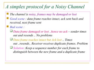 A simplex protocol for a Noisy Channel
 The channel is noisy, frames may be damaged or lost
 Good scene : data frame reaches intact, ack sent back and
received, next frame sent
 Bad scene :
 Data frame damaged or lost ..hence no ack – sender times
out and resends .. No problems
 Data frame reaches intact but Ack lost .. Times
out ..resends.. Receiver receives duplicate frames. Problem
 Solution :Keep a sequence number for each frame to
distinguish between the new frame and a duplicate frame
 