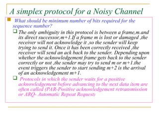 A simplex protocol for a Noisy Channel
 What should be minimum number of bits required for the
sequence number?
 The only ambiguity in this protocol is between a frame,m.and
its direct successor,m+1.If a frame m is lost or damaged ,the
receiver will not acknowledge it ,so the sender will keep
trying to send it. Once it has been correctly received ,the
receiver will send an ack back to the sender. Depending upon
whether the acknowledgement frame gets back to the sender
correctly or not ,the sender may try to send m or m+1.the
event triggers the sender to start sending m+2 is the arrival
of an acknowledgement m+1.
 Protocols in which the sender waits for a positive
acknowledgement before advancing to the next data item are
often called (PAR-Positive acknowledgement retransmission
or ARQ- Automatic Repeat Request)
 