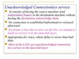 Unacknowledged Connectionless service:
 It consists of having the source machine send
independent frames to the destination machine without
having the destination acknowledge them.
 No connection is established beforehand or released
afterward
 If a frame is lost due to noise on the line, no attempt is
made to recover it in the data link layer.
 Appropriate for voice, where delay is worse than bad
data.
 Most of the LANs use unacknowledged connection
less service in the data link layer
 