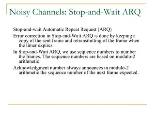 Noisy Channels: Stop-and-Wait ARQ
Stop-and-wait Automatic Repeat Request (ARQ)
Error correction in Stop-and-Wait ARQ is done by keeping a
copy of the sent frame and retransmitting of the frame when
the timer expires
In Stop-and-Wait ARQ, we use sequence numbers to number
the frames. The sequence numbers are based on modulo-2
arithmetic
Acknowledgment number always announces in modulo-2
arithmetic the sequence number of the next frame expected.
 