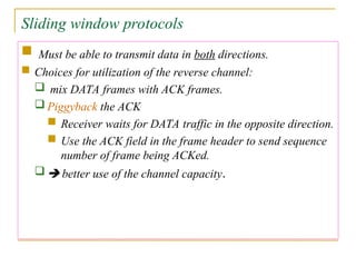 Sliding window protocols
 Must be able to transmit data in both directions.
 Choices for utilization of the reverse channel:
 mix DATA frames with ACK frames.
 Piggyback the ACK
 Receiver waits for DATA traffic in the opposite direction.
 Use the ACK field in the frame header to send sequence
number of frame being ACKed.
  better use of the channel capacity.
 