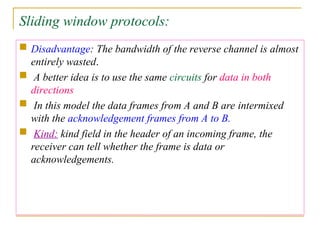 Sliding window protocols:
 Disadvantage: The bandwidth of the reverse channel is almost
entirely wasted.
 A better idea is to use the same circuits for data in both
directions
 In this model the data frames from A and B are intermixed
with the acknowledgement frames from A to B.
 Kind: kind field in the header of an incoming frame, the
receiver can tell whether the frame is data or
acknowledgements.
 