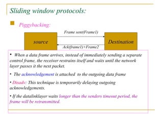 Sliding window protocols:
 Piggybacking:
source Destination
Frame sent(Frame1)
Ack(frame1)+Frame2
• When a data frame arrives, instead of immediately sending a separate
control frame, the receiver restrains itself and waits until the network
layer passes it the next packet.
• The acknowledgement is attached to the outgoing data frame
• Disadv: This technique is temporarily delaying outgoing
acknowledgements.
• If the datalinklayer waits longer than the senders timeout period, the
frame will be retransmitted.
 