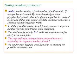 Sliding window protocols:
 Rule: sender waiting a fixed number of milliseconds. If a
new packet arrives quickly the acknowledgement is
piggybacked onto it. other wise if no new packet has arrived
by the end of this time period ,the data link layer just sends a
separate acknowledgement frame.
 In sliding window protocol each frame contains a sequence
number ranging from 0 up to some maximum.
 The maximum is usually 2n
-1 so the sequence number fits
nicely in an n-bit field.
 The stop-and-wait sliding window protocol uses n=1
restricting the sequence numbers 0 and 1.
 The sender must keep all these frames in its memory for
possible retransmission
 
