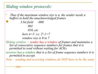 Sliding window protocols:

Thus if the maximum window size is n, the sender needs n
buffers to hold the unacknowledged frames
 3 bit field -000
001
010..etc
here n=3 i.e. 23
-1=7
window size is 0 to 7
Sliding window :: sender has a window of frames and maintains a
list of consecutive sequence numbers for frames that it is
permitted to send without waiting for ACKs.
receiver has a window that is a list of frame sequence numbers it is
permitted to accept.
Note – sending and receiving windows do NOT have to be the same
size.
 