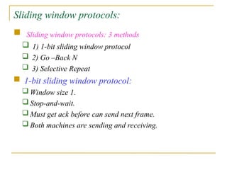Sliding window protocols:
 Sliding window protocols: 3 methods
 1) 1-bit sliding window protocol
 2) Go –Back N
 3) Selective Repeat
 1-bit sliding window protocol:
 Window size 1.
 Stop-and-wait.
 Must get ack before can send next frame.
 Both machines are sending and receiving.
 