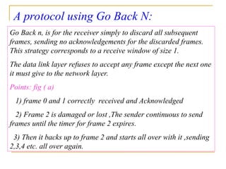 A protocol using Go Back N:
Go Back n, is for the receiver simply to discard all subsequent
frames, sending no acknowledgements for the discarded frames.
This strategy corresponds to a receive window of size 1.
The data link layer refuses to accept any frame except the next one
it must give to the network layer.
Points: fig ( a)
1) frame 0 and 1 correctly received and Acknowledged
2) Frame 2 is damaged or lost ,The sender continuous to send
frames until the timer for frame 2 expires.
3) Then it backs up to frame 2 and starts all over with it ,sending
2,3,4 etc. all over again.
 