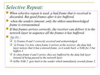 Selective Repeat:
 When selective repeat is used ,a bad frame that is received is
discarded. But good frames after it are buffered.
 when the senders timeout ,only the oldest unacknowledged
frame is retransmitted.
 If that frames arrives correctly ,the receiver can deliver it to the
network layer in sequence all the frames it has buffered.
 fig (b) :
 1) Frames 0 and 1 correctly received and acknowledged.
 2) Frame 2 is lost, when frame 3 arrives at the receiver ,the data link
layer notices that it has a missed frame. so it sends back a NAK for 2 but
buffers 3
 3) when frame 4 and 5 arrive ,they are buffered by the data link layer
instead of being passed to the network layer
 4)The NAK 2 gets back to the sender which immediately resends frame 2.
 