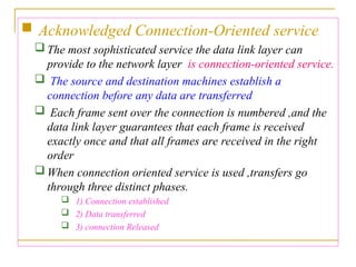  Acknowledged Connection-Oriented service
 The most sophisticated service the data link layer can
provide to the network layer is connection-oriented service.
 The source and destination machines establish a
connection before any data are transferred
 Each frame sent over the connection is numbered ,and the
data link layer guarantees that each frame is received
exactly once and that all frames are received in the right
order
 When connection oriented service is used ,transfers go
through three distinct phases.
 1) Connection established
 2) Data transferred
 3) connection Released
 