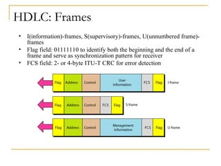HDLC: Frames
• I(information)-frames, S(supervisory)-frames, U(unnumbered frame)-
frames
• Flag field: 01111110 to identify both the beginning and the end of a
frame and serve as synchronization pattern for receiver
• FCS field: 2- or 4-byte ITU-T CRC for error detection
 