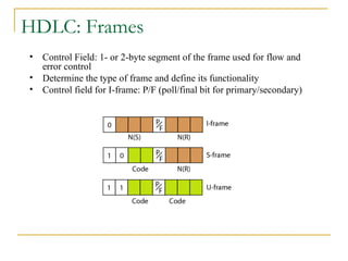 HDLC: Frames
• Control Field: 1- or 2-byte segment of the frame used for flow and
error control
• Determine the type of frame and define its functionality
• Control field for I-frame: P/F (poll/final bit for primary/secondary)
 