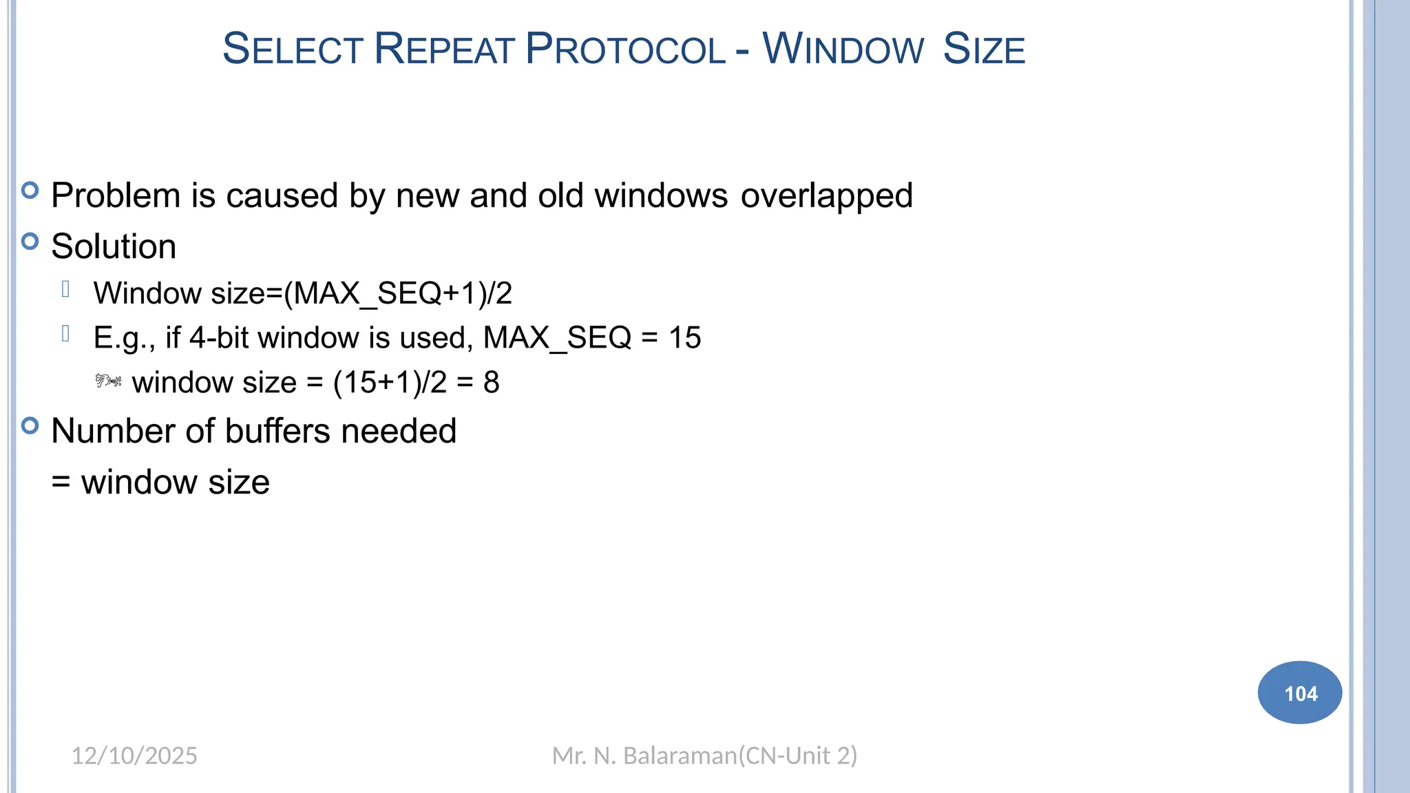 Mr. N. Balaraman(CN-Unit 2)
12/10/2025
SELECT REPEAT PROTOCOL - WINDOW SIZE
 Problem is caused by new and old windows overlapped
 Solution
 Window size=(MAX_SEQ+1)/2
 E.g., if 4-bit window is used, MAX_SEQ = 15
 window size = (15+1)/2 = 8
 Number of buffers needed
= window size
104
 