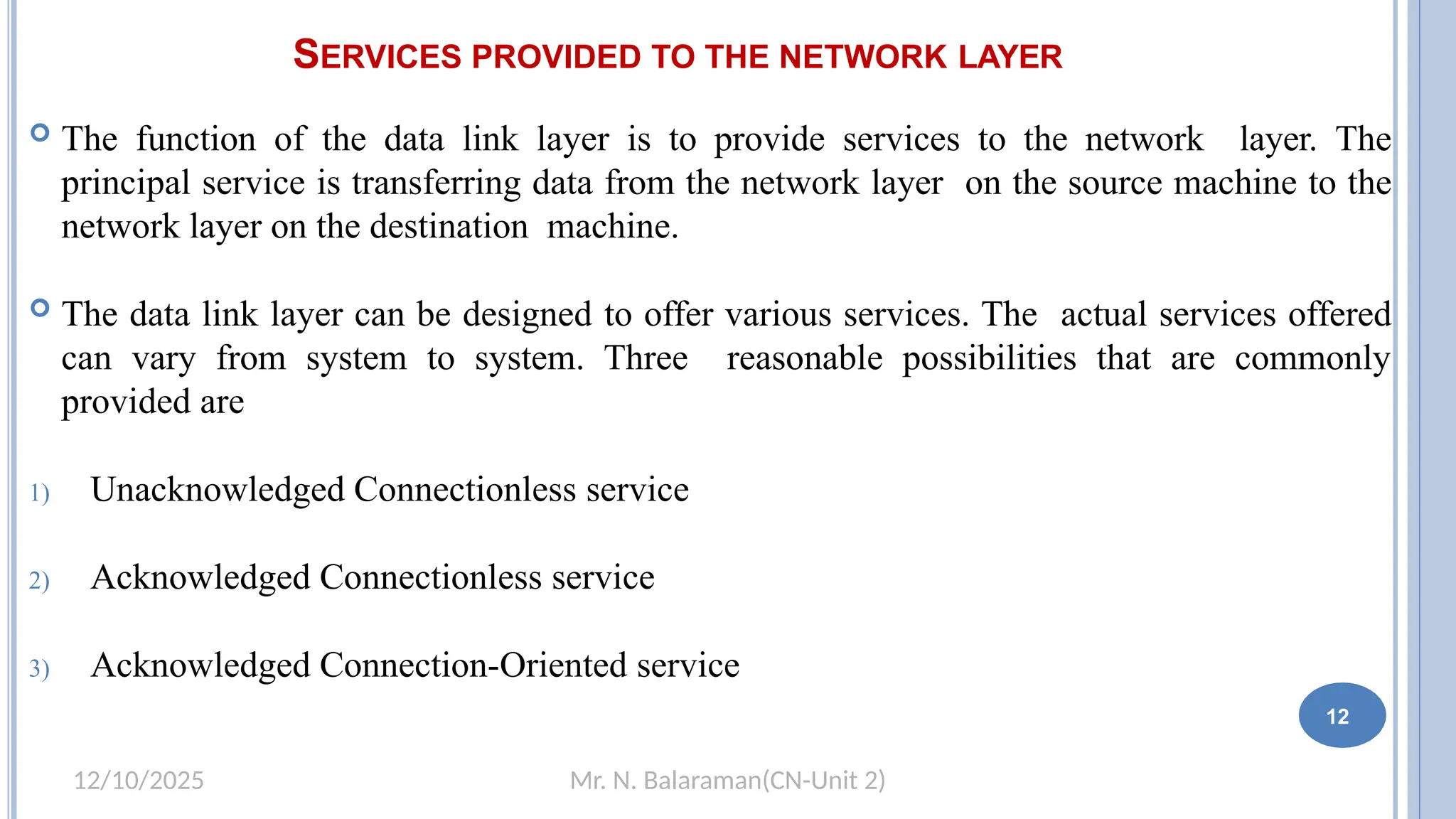 Mr. N. Balaraman(CN-Unit 2)
12/10/2025
SERVICES PROVIDED TO THE NETWORK LAYER
1
2
 The function of the data link layer is to provide services to the network layer. The
principal service is transferring data from the network layer on the source machine to the
network layer on the destination machine.
 The data link layer can be designed to offer various services. The actual services offered
can vary from system to system. Three reasonable possibilities that are commonly
provided are
1) Unacknowledged Connectionless service
2) Acknowledged Connectionless service
3) Acknowledged Connection-Oriented service
12
 